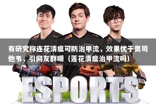 有研究称连花清瘟可防治甲流，效果优于奥司他韦，引网友群嘲（莲花清瘟治甲流吗）