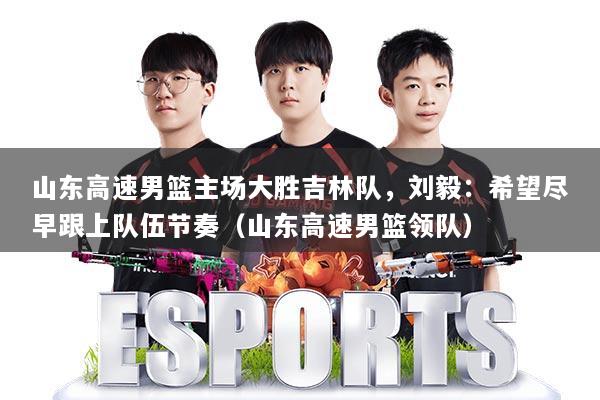 山东高速男篮主场大胜吉林队，刘毅：希望尽早跟上队伍节奏（山东高速男篮领队）