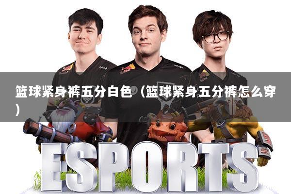 篮球紧身裤五分白色（篮球紧身五分裤怎么穿）