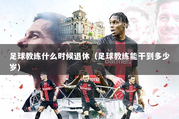 足球教练什么时候退休（足球教练能干到多少岁）