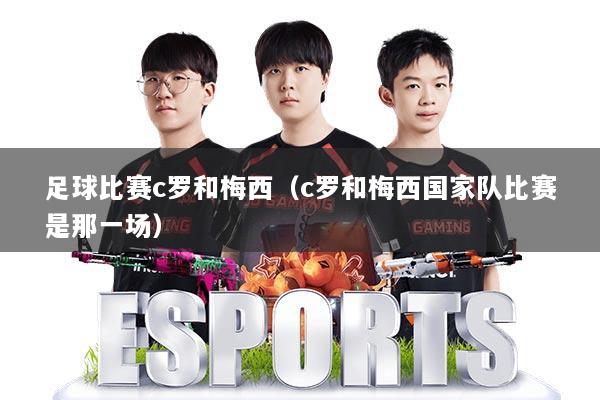 足球比赛c罗和梅西（c罗和梅西国家队比赛是那一场）