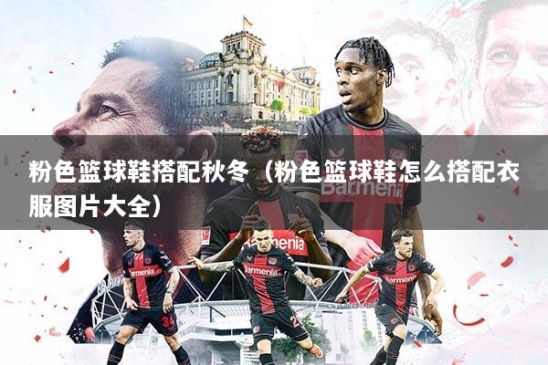 粉色篮球鞋搭配秋冬（粉色篮球鞋怎么搭配衣服图片大全）