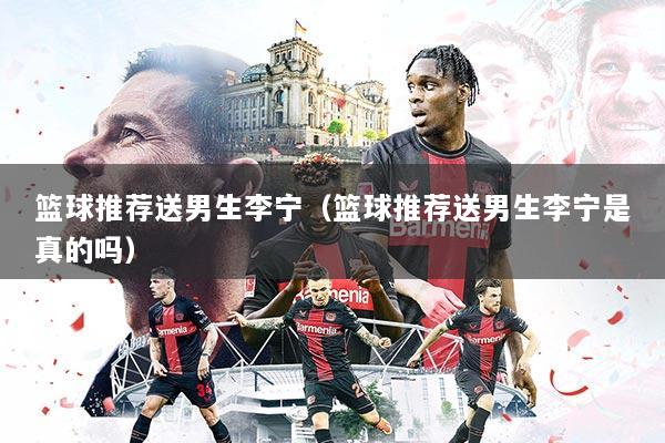 篮球推荐送男生李宁(篮球推荐送男生李宁是真的吗)